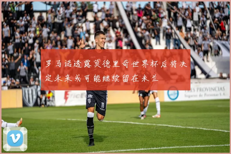罗马诺透露莫德里奇世界杯后将决定未来或可能继续留在米兰
