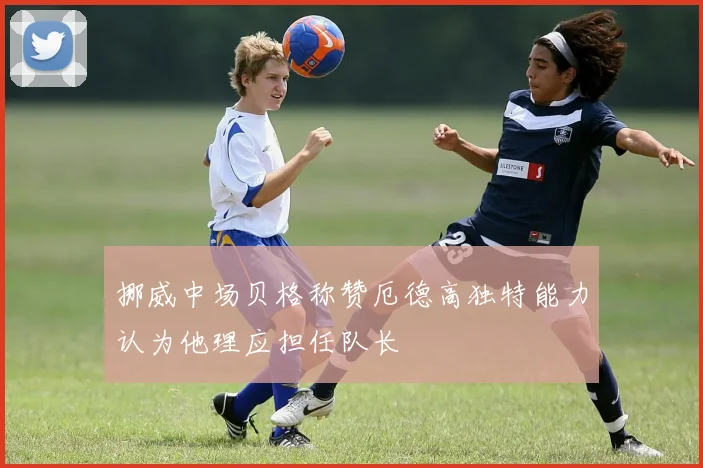 挪威中场贝格称赞厄德高独特能力认为他理应担任队长