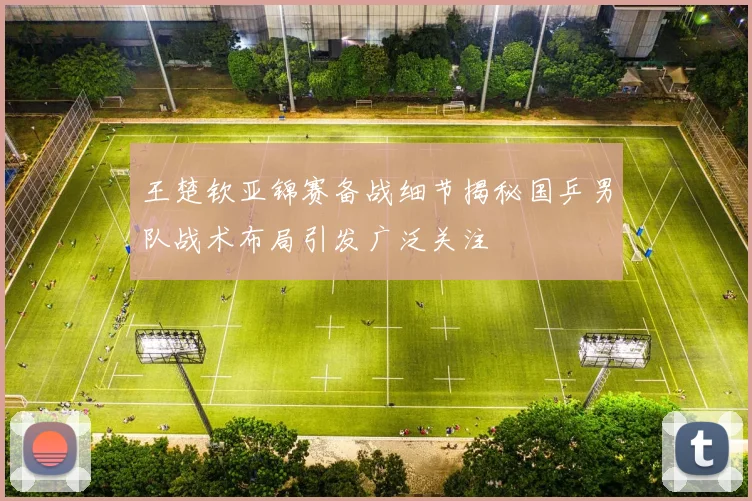 王楚钦亚锦赛备战细节揭秘国乒男队战术布局引发广泛关注