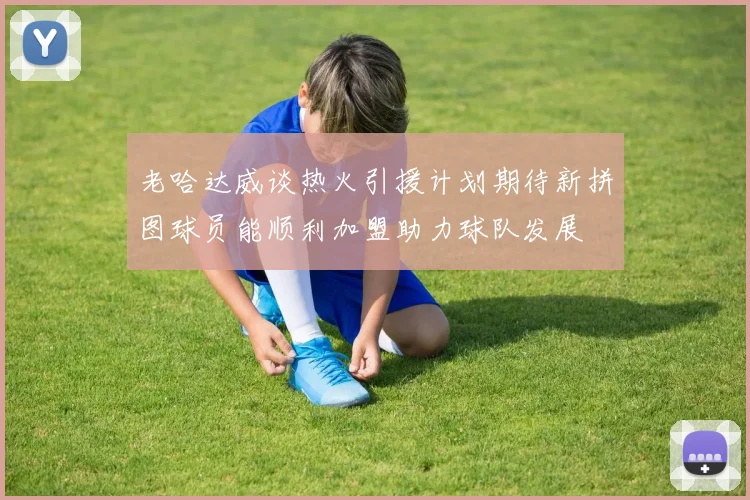 老哈达威谈热火引援计划期待新拼图球员能顺利加盟助力球队发展