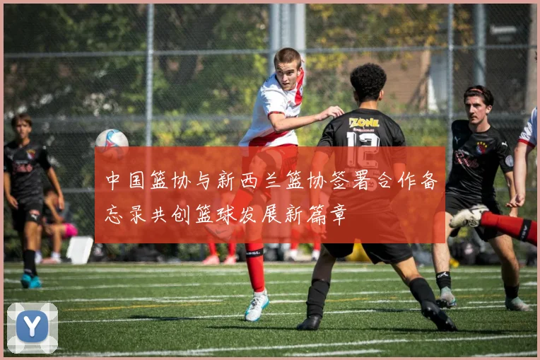 中国篮协与新西兰篮协签署合作备忘录共创篮球发展新篇章