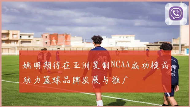 姚明期待在亚洲复制NCAA成功模式助力篮球品牌发展与推广