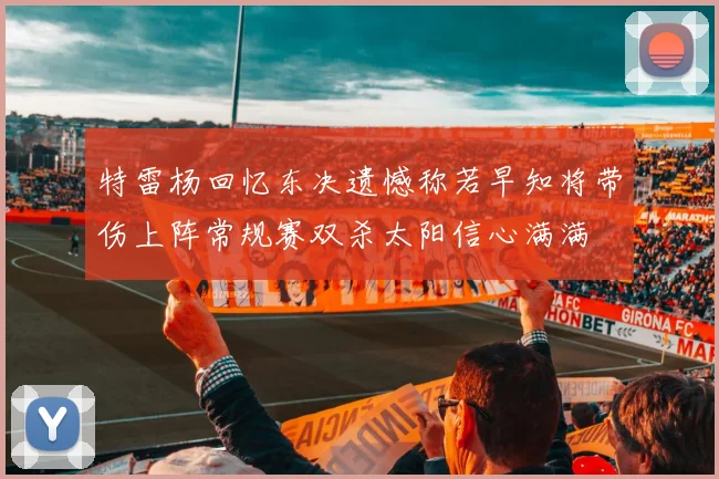 特雷杨回忆东决遗憾称若早知将带伤上阵常规赛双杀太阳信心满满