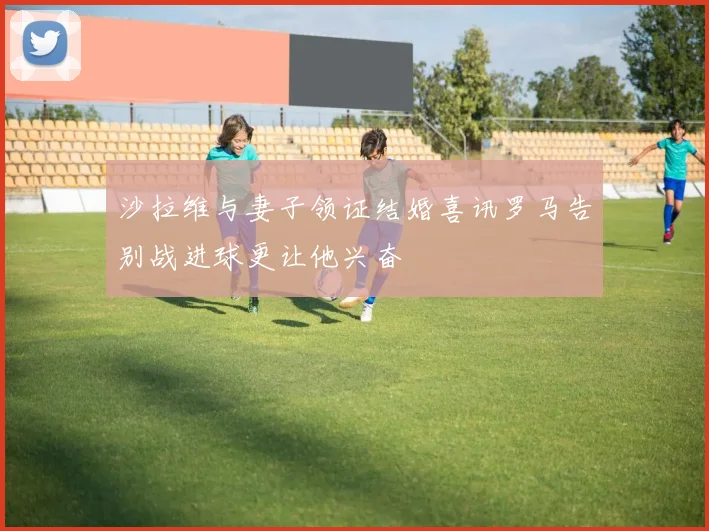 沙拉维与妻子领证结婚喜讯罗马告别战进球更让他兴奋