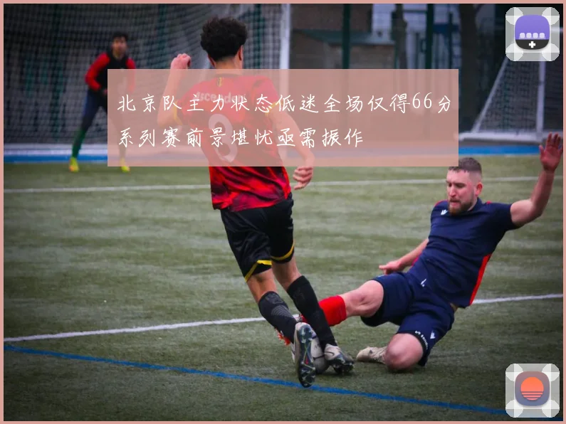 北京队主力状态低迷全场仅得66分系列赛前景堪忧亟需振作