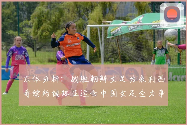 东体分析：战胜朝鲜女足为米利西奇续约铺路亚运会中国女足全力争金