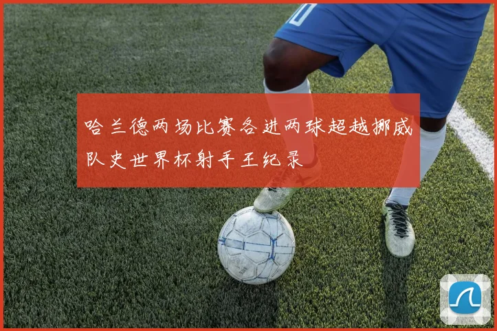 哈兰德两场比赛各进两球超越挪威队史世界杯射手王纪录