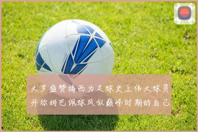 大罗盛赞梅西为足球史上伟大球员并称姆巴佩球风似巅峰时期的自己