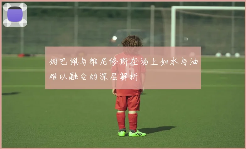姆巴佩与维尼修斯在场上如水与油难以融合的深层解析