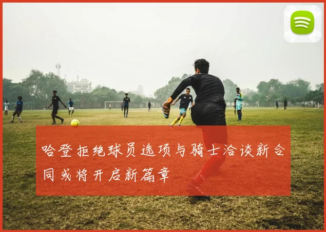 哈登拒绝球员选项与骑士洽谈新合同或将开启新篇章