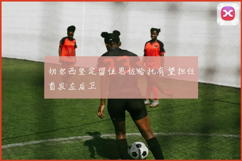 切尔西坚定留住恩佐哈托有望担任首发左后卫