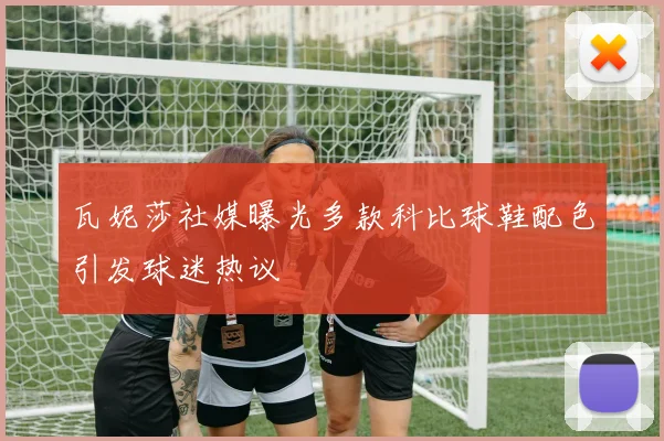 瓦妮莎社媒曝光多款科比球鞋配色引发球迷热议
