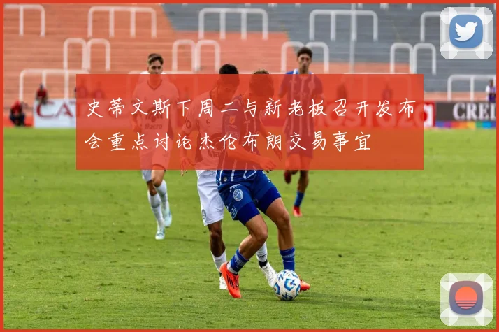 史蒂文斯下周二与新老板召开发布会重点讨论杰伦布朗交易事宜