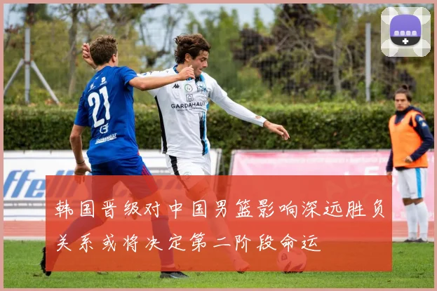 韩国晋级对中国男篮影响深远胜负关系或将决定第二阶段命运
