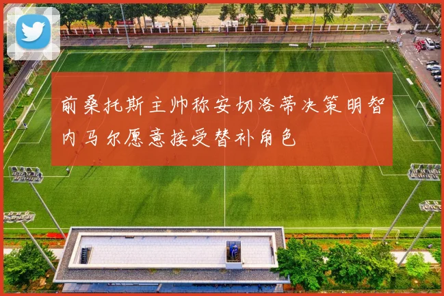 前桑托斯主帅称安切洛蒂决策明智内马尔愿意接受替补角色