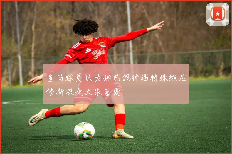皇马球员认为姆巴佩待遇特殊维尼修斯深受大家喜爱