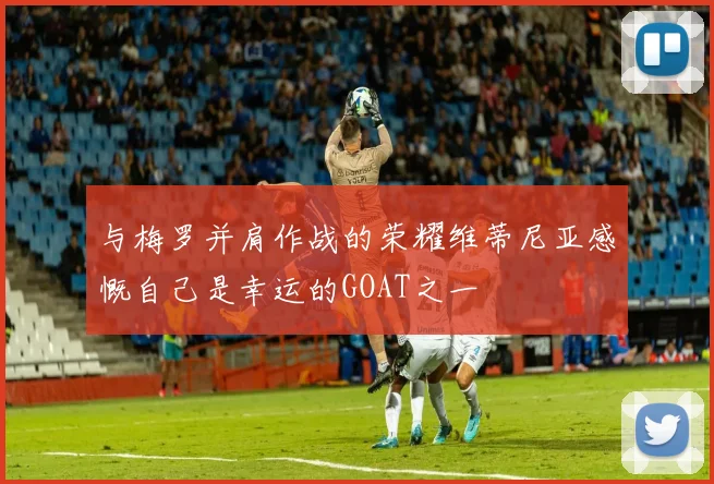 与梅罗并肩作战的荣耀维蒂尼亚感慨自己是幸运的GOAT之一