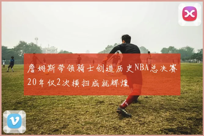 詹姆斯带领骑士创造历史NBA总决赛20年仅2次横扫成就辉煌