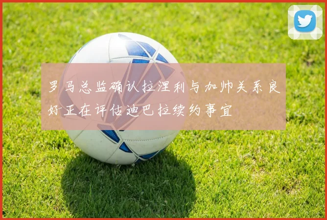 罗马总监确认拉涅利与加帅关系良好正在评估迪巴拉续约事宜