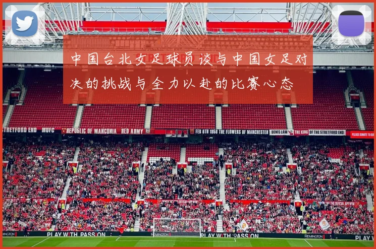 中国台北女足球员谈与中国女足对决的挑战与全力以赴的比赛心态