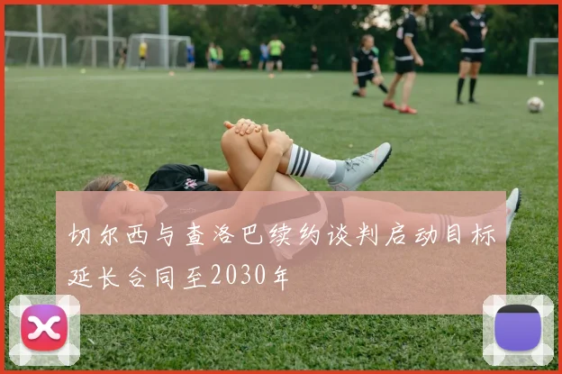切尔西与查洛巴续约谈判启动目标延长合同至2030年
