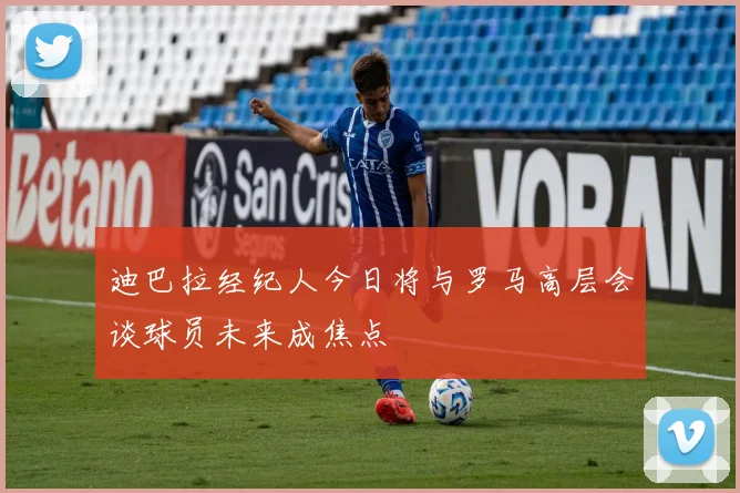迪巴拉经纪人今日将与罗马高层会谈球员未来成焦点